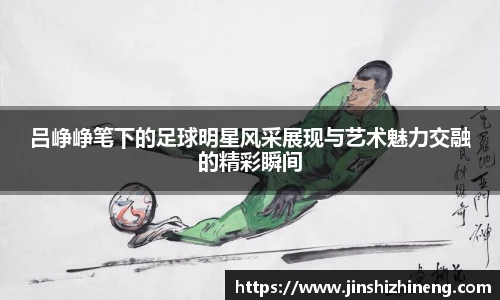 吕峥峥笔下的足球明星风采展现与艺术魅力交融的精彩瞬间